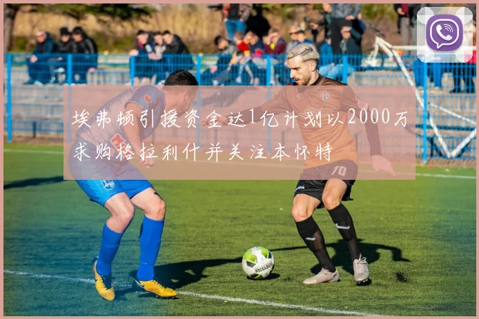 埃弗顿引援资金达1亿计划以2000万求购格拉利什并关注本怀特