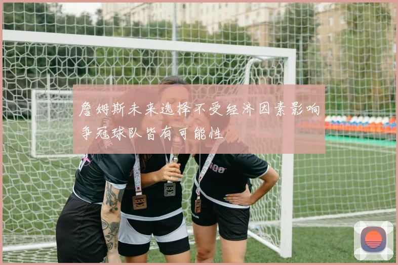 詹姆斯未来选择不受经济因素影响争冠球队皆有可能性