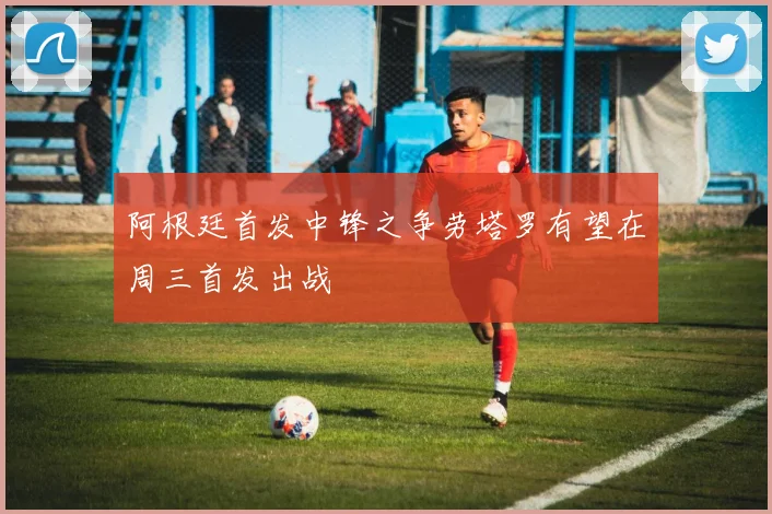 阿根廷首发中锋之争劳塔罗有望在周三首发出战