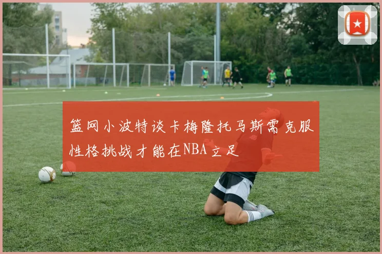 篮网小波特谈卡梅隆托马斯需克服性格挑战才能在NBA立足