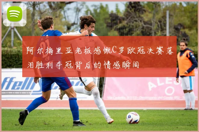 阿尔梅里亚老板感慨C罗欧冠决赛落泪胜利夺冠背后的情感瞬间