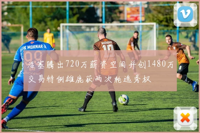 活塞腾出720万薪资空间并创1480万交易特例雄鹿获两次轮选秀权