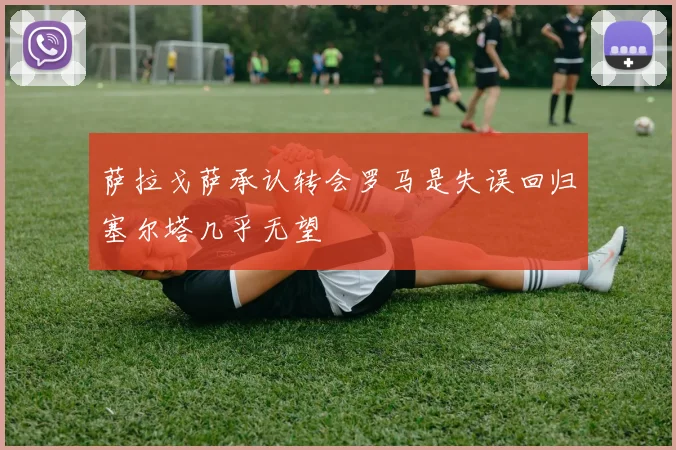 萨拉戈萨承认转会罗马是失误回归塞尔塔几乎无望