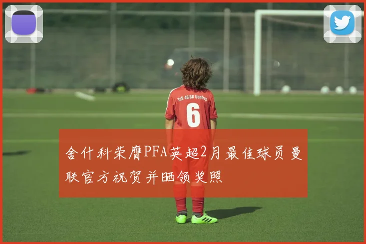 舍什科荣膺PFA英超2月最佳球员曼联官方祝贺并晒领奖照