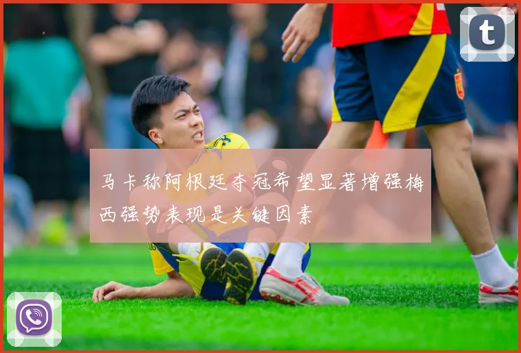 马卡称阿根廷夺冠希望显著增强梅西强势表现是关键因素