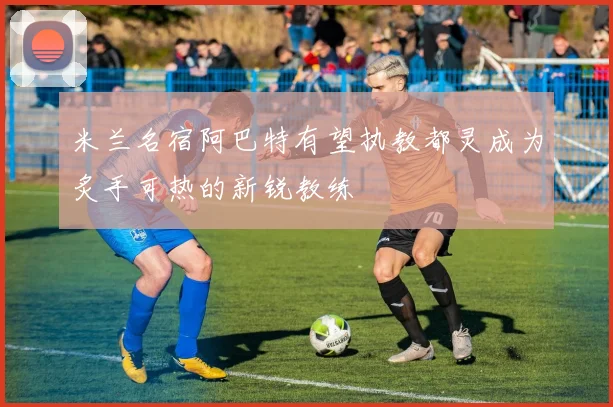 米兰名宿阿巴特有望执教都灵成为炙手可热的新锐教练